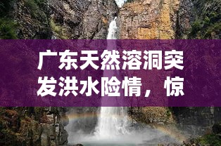 廣東天然溶洞突發(fā)洪水險(xiǎn)情，驚險(xiǎn)瞬間全記錄！