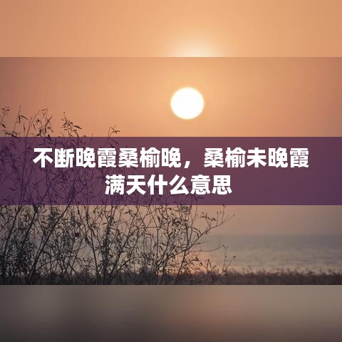 不斷晚霞桑榆晚，桑榆未晚霞滿天什么意思 