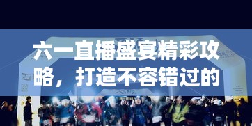 六一直播盛宴精彩攻略，打造不容錯(cuò)過的直播節(jié)目